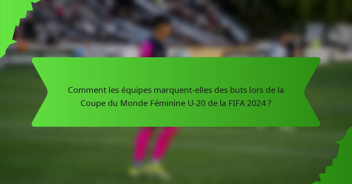 Comment les équipes marquent-elles des buts lors de la Coupe du Monde Féminine U-20 de la FIFA 2024 ?