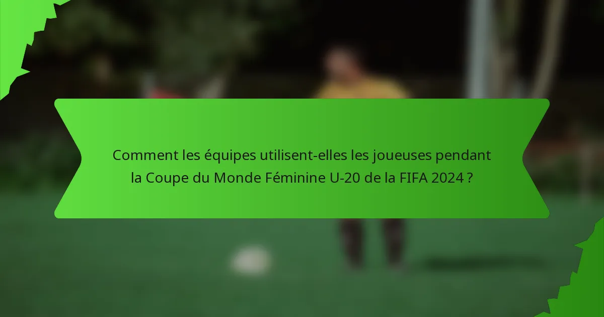 Comment les équipes utilisent-elles les joueuses pendant la Coupe du Monde Féminine U-20 de la FIFA 2024 ?